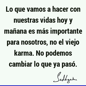 Lo que vamos a hacer con nuestras vidas hoy y mañana es más importante para nosotros, no el viejo karma. No podemos cambiar lo que ya pasó