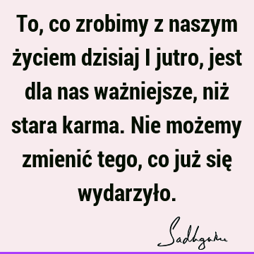 To, co zrobimy z naszym życiem dzisiaj i jutro, jest dla nas ważniejsze, niż stara karma. Nie możemy zmienić tego, co już się wydarzył