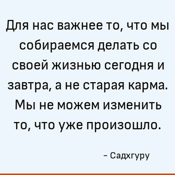 Для нас важнее то, что мы собираемся делать со своей жизнью сегодня и завтра, а не старая карма. Мы не можем изменить то, что уже произошло