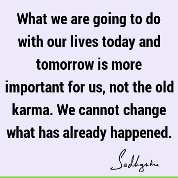 What we are going to do with our lives today and tomorrow is more important for us, not the old karma. We cannot change what has already