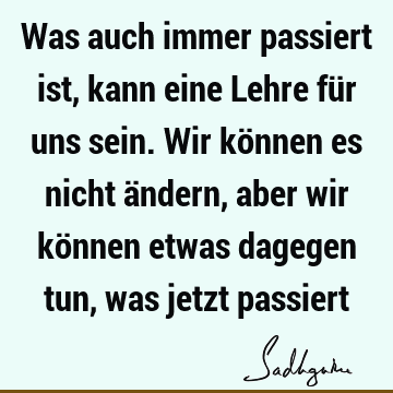 Was auch immer passiert ist, kann eine Lehre für uns sein. Wir können es nicht ändern, aber wir können etwas dagegen tun, was jetzt