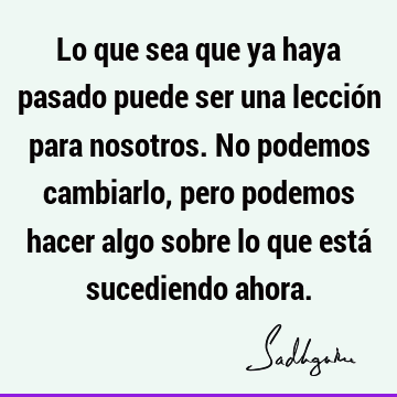 Lo que sea que ya haya pasado puede ser una lección para nosotros. No podemos cambiarlo, pero podemos hacer algo sobre lo que está sucediendo