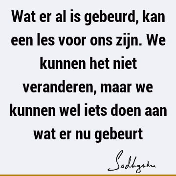 Wat er al is gebeurd, kan een les voor ons zijn. We kunnen het niet veranderen, maar we kunnen wel iets doen aan wat er nu