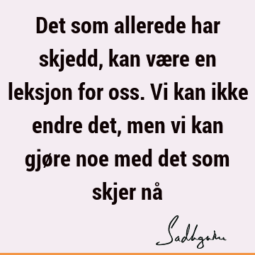 Det som allerede har skjedd, kan være en leksjon for oss. Vi kan ikke endre det, men vi kan gjøre noe med det som skjer nå