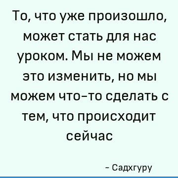 То, что уже произошло, может стать для нас уроком. Мы не можем это изменить, но мы можем что-то сделать с тем, что происходит сейчас