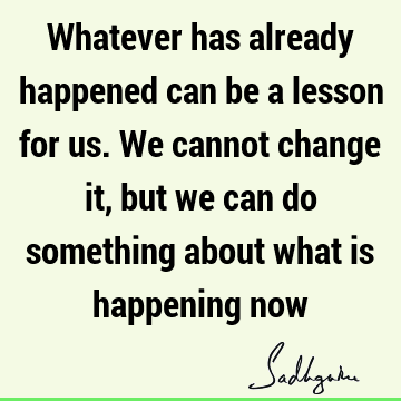 Whatever has already happened can be a lesson for us. We cannot change it, but we can do something about what is happening