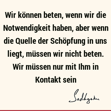 Wir können beten, wenn wir die Notwendigkeit haben, aber wenn die Quelle der Schöpfung in uns liegt, müssen wir nicht beten. Wir müssen nur mit Ihm in Kontakt