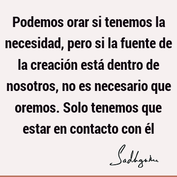 Podemos orar si tenemos la necesidad, pero si la fuente de la creación está dentro de nosotros, no es necesario que oremos. Solo tenemos que estar en contacto