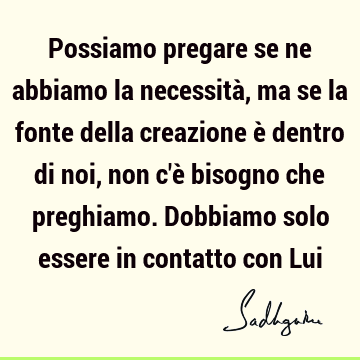 Possiamo pregare se ne abbiamo la necessità, ma se la fonte della creazione è dentro di noi, non c