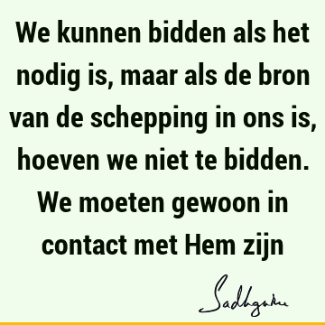 We kunnen bidden als het nodig is, maar als de bron van de schepping in ons is, hoeven we niet te bidden. We moeten gewoon in contact met Hem