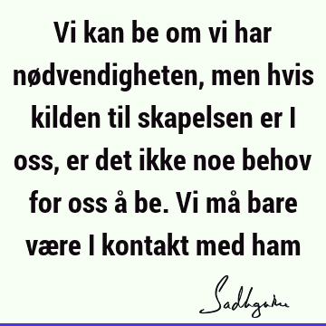 Vi kan be om vi har nødvendigheten, men hvis kilden til skapelsen er i oss, er det ikke noe behov for oss å be. Vi må bare være i kontakt med