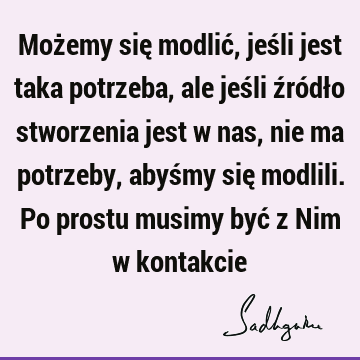 Możemy się modlić, jeśli jest taka potrzeba, ale jeśli źródło stworzenia jest w nas, nie ma potrzeby, abyśmy się modlili. Po prostu musimy być z Nim w