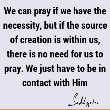 We can pray if we have the necessity, but if the source of creation is within us, there is no need for us to pray. We just have to be in contact with H