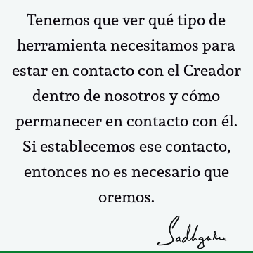 Tenemos que ver qué tipo de herramienta necesitamos para estar en contacto con el Creador dentro de nosotros y cómo permanecer en contacto con él. Si