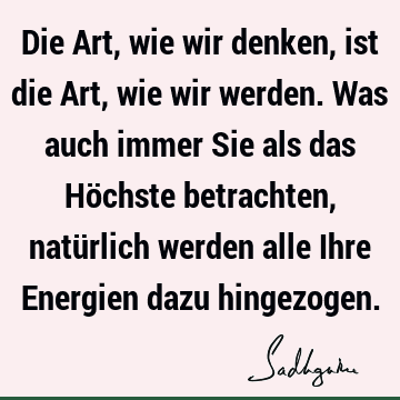 Die Art, wie wir denken, ist die Art, wie wir werden. Was auch immer Sie als das Höchste betrachten, natürlich werden alle Ihre Energien dazu