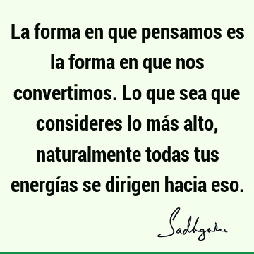 La forma en que pensamos es la forma en que nos convertimos. Lo que sea que consideres lo más alto, naturalmente todas tus energías se dirigen hacia