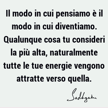 Il modo in cui pensiamo è il modo in cui diventiamo. Qualunque cosa tu consideri la più alta, naturalmente tutte le tue energie vengono attratte verso