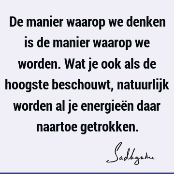 De manier waarop we denken is de manier waarop we worden. Wat je ook als de hoogste beschouwt, natuurlijk worden al je energieën daar naartoe