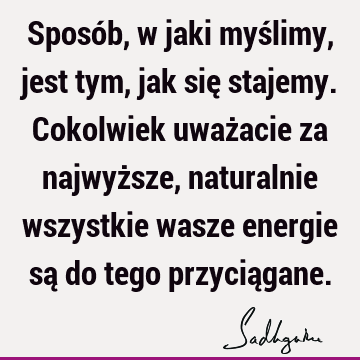 Sposób, w jaki myślimy, jest tym, jak się stajemy. Cokolwiek uważacie za najwyższe, naturalnie wszystkie wasze energie są do tego przycią