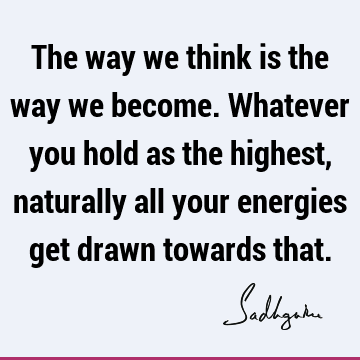 The way we think is the way we become. Whatever you hold as the highest, naturally all your energies get drawn towards
