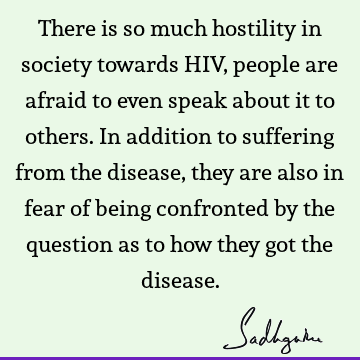 There is so much hostility in society towards HIV, people are afraid to even speak about it to others. In addition to suffering from the disease, they are also