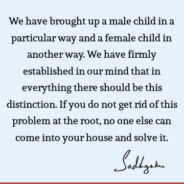 We have brought up a male child in a particular way and a female child in another way. We have firmly established in our mind that in everything there should