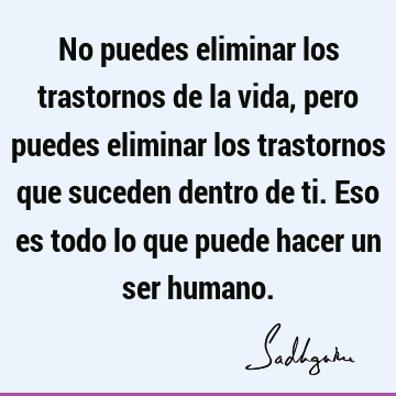 No puedes eliminar los trastornos de la vida, pero puedes eliminar los trastornos que suceden dentro de ti. Eso es todo lo que puede hacer un ser