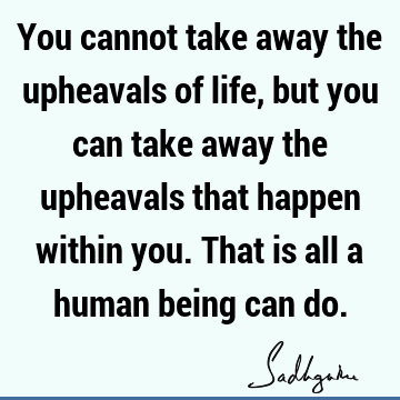 You cannot take away the upheavals of life, but you can take away the upheavals that happen within you. That is all a human being can
