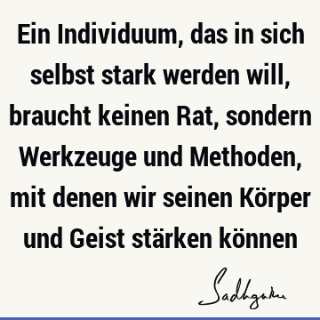 Ein Individuum, das in sich selbst stark werden will, braucht keinen Rat, sondern Werkzeuge und Methoden, mit denen wir seinen Körper und Geist stärken kö