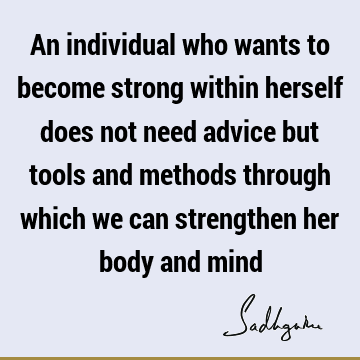 An individual who wants to become strong within herself does not need advice but tools and methods through which we can strengthen her body and