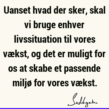 Uanset hvad der sker, skal vi bruge enhver livssituation til vores vækst, og det er muligt for os at skabe et passende miljø for vores væ