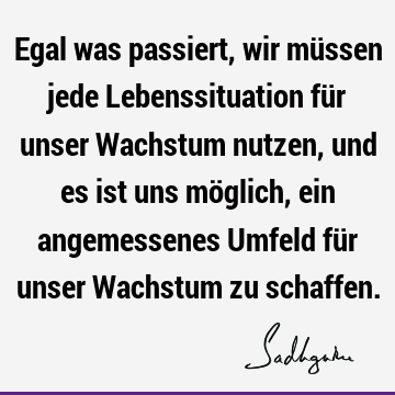 Egal was passiert, wir müssen jede Lebenssituation für unser Wachstum nutzen, und es ist uns möglich, ein angemessenes Umfeld für unser Wachstum zu