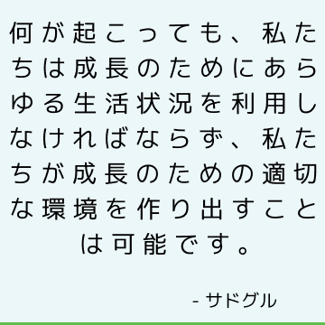 何が起こっても、私たちは成長のためにあらゆる生活状況を利用しなければならず、私たちが成長のための適切な環境を作り出すことは可能です。