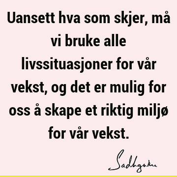 Uansett hva som skjer, må vi bruke alle livssituasjoner for vår vekst, og det er mulig for oss å skape et riktig miljø for vår