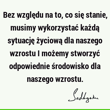 Bez względu na to, co się stanie, musimy wykorzystać każdą sytuację życiową dla naszego wzrostu i możemy stworzyć odpowiednie środowisko dla naszego