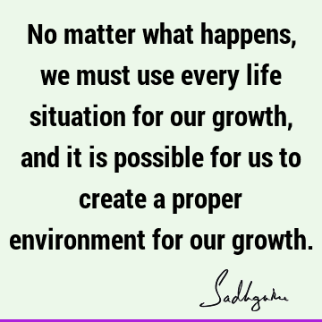 No matter what happens, we must use every life situation for our growth, and it is possible for us to create a proper environment for our