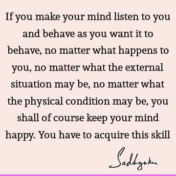 If you make your mind listen to you and behave as you want it to behave, no matter what happens to you, no matter what the external situation may be, no matter