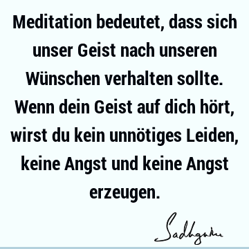 Meditation bedeutet, dass sich unser Geist nach unseren Wünschen verhalten sollte. Wenn dein Geist auf dich hört, wirst du kein unnötiges Leiden, keine Angst