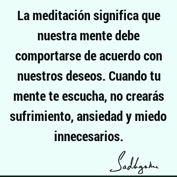 La meditación significa que nuestra mente debe comportarse de acuerdo con nuestros deseos. Cuando tu mente te escucha, no crearás sufrimiento, ansiedad y miedo