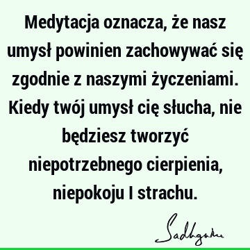 Medytacja oznacza, że nasz umysł powinien zachowywać się zgodnie z naszymi życzeniami. Kiedy twój umysł cię słucha, nie będziesz tworzyć niepotrzebnego