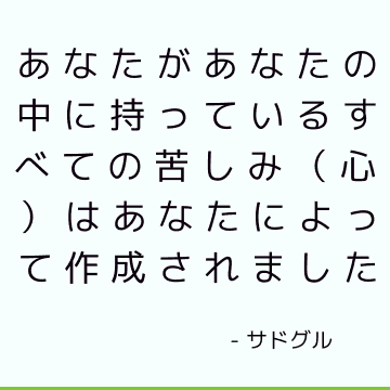 あなたがあなたの中に持っているすべての苦しみ（心）はあなたによって作成されました