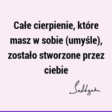 Całe cierpienie, które masz w sobie (umyśle), zostało stworzone przez