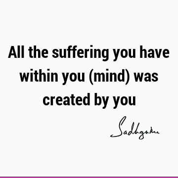All the suffering you have within you (mind) was created by