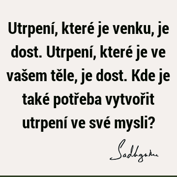 Utrpení, které je venku, je dost. Utrpení, které je ve vašem těle, je dost. Kde je také potřeba vytvořit utrpení ve své mysli?