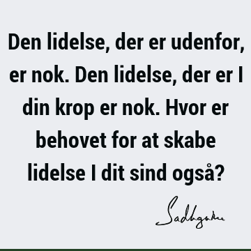 Den lidelse, der er udenfor, er nok. Den lidelse, der er i din krop er nok. Hvor er behovet for at skabe lidelse i dit sind også?