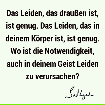 Das Leiden, das draußen ist, ist genug. Das Leiden, das in deinem Körper ist, ist genug. Wo ist die Notwendigkeit, auch in deinem Geist Leiden zu verursachen?