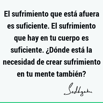 El sufrimiento que está afuera es suficiente. El sufrimiento que hay en tu cuerpo es suficiente. ¿Dónde está la necesidad de crear sufrimiento en tu mente