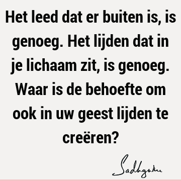 Het leed dat er buiten is, is genoeg. Het lijden dat in je lichaam zit, is genoeg. Waar is de behoefte om ook in uw geest lijden te creëren?