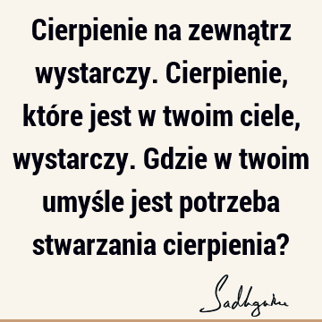 Cierpienie na zewnątrz wystarczy. Cierpienie, które jest w twoim ciele, wystarczy. Gdzie w twoim umyśle jest potrzeba stwarzania cierpienia?