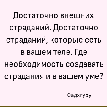 Достаточно внешних страданий. Достаточно страданий, которые есть в вашем теле. Где необходимость создавать страдания и в вашем уме?